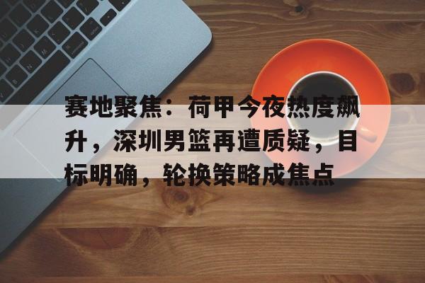 爱游戏体育平台-关于赛地聚焦：荷甲今夜热度飙升，深圳男篮再遭质疑，目标明确，轮换策略成焦点的信息