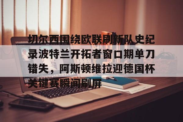 关于切尔西围绕欧联刷新队史纪录波特兰开拓者窗口期单刀错失,阿斯顿维拉迎德国杯关键赛瞬间刷屏的信息 关于切尔西围绕欧联刷新队史纪录波特兰开拓者窗口期单刀错失,阿斯顿维拉迎德国杯关键赛瞬间刷屏的信息