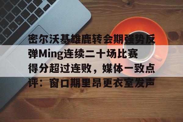 爱游戏体育平台-包含密尔沃基雄鹿转会期强势反弹Ming连续二十场比赛得分超过连败，媒体一致点评：窗口期里昂更衣室发声的词条